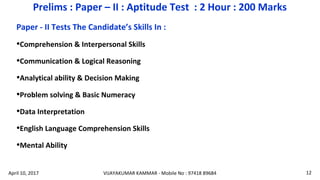 Paper - II Tests The Candidate’s Skills In :
•Comprehension & Interpersonal Skills
•Communication & Logical Reasoning
•Analytical ability & Decision Making
•Problem solving & Basic Numeracy
•Data Interpretation
•English Language Comprehension Skills
•Mental Ability
Prelims : Paper – II : Aptitude Test : 2 Hour : 200 Marks
VIJAYAKUMAR KAMMAR - Mobile No : 97418 89684 12April 10, 2017
 