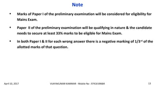 • Marks of Paper I of the preliminary examination will be considered for eligibility for
Mains Exam.
• Paper II of the preliminary examination will be qualifying in nature & the candidate
needs to secure at least 33% marks to be eligible for Mains Exam.
• In both Paper I & II for each wrong answer there is a negative marking of 1/3rd
of the
allotted marks of that question.
Note
VIJAYAKUMAR KAMMAR - Mobile No : 97418 89684 13April 10, 2017
 