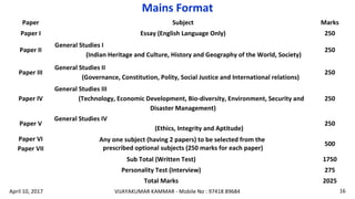 Paper Subject Marks
Paper I Essay (English Language Only) 250
Paper II
General Studies I
(Indian Heritage and Culture, History and Geography of the World, Society)
250
Paper III
General Studies II
(Governance, Constitution, Polity, Social Justice and International relations)
250
Paper IV
General Studies III
(Technology, Economic Development, Bio-diversity, Environment, Security and
Disaster Management)
250
Paper V
General Studies IV
(Ethics, Integrity and Aptitude)
250
Paper VI
Paper VII
Any one subject (having 2 papers) to be selected from the
prescribed optional subjects (250 marks for each paper)
500
Sub Total (Written Test) 1750
Personality Test (Interview) 275
Total Marks 2025
Mains Format
VIJAYAKUMAR KAMMAR - Mobile No : 97418 89684 16April 10, 2017
 