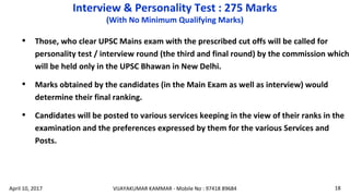 • Those, who clear UPSC Mains exam with the prescribed cut offs will be called for
personality test / interview round (the third and final round) by the commission which
will be held only in the UPSC Bhawan in New Delhi.
• Marks obtained by the candidates (in the Main Exam as well as interview) would
determine their final ranking.
• Candidates will be posted to various services keeping in the view of their ranks in the
examination and the preferences expressed by them for the various Services and
Posts.
Interview & Personality Test : 275 Marks
(With No Minimum Qualifying Marks)
VIJAYAKUMAR KAMMAR - Mobile No : 97418 89684 18April 10, 2017
 