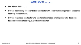 • You all can do it . . . . .
• UPSC is not looking for Scientist or candidate with abnormal intelligence or awesome
memory like computer.
• UPSC is requires a candidate who can handle emotion intelligence, take decisions
towards benefit of society, a good administrator.
CAN I DO IT . . . . .
VIJAYAKUMAR KAMMAR - Mobile No : 97418 89684 3April 10, 2017
 