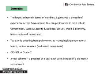 • The largest scheme in terms of numbers, it gives you a breadth of
experience across Government. You can get involved in most jobs in
Government, such as Security & Defence, EU Exit, Trade & Economy,
Infrastructure & Industry etc.
• You can do anything from policy roles, to managing large operational
teams, to finance roles. (and many, many more)
• £45-55k at Grade 7
• 3 year scheme – 3 postings of a year each with a choice of a six-month
secondment
 