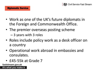 • Work as one of the UK’s future diplomats in
the Foreign and Commonwealth Office.
• The premier overseas posting scheme
– 3 years with 3 roles
• Roles include policy work as a desk officer on
a country
• Operational work abroad in embassies and
consulates.
• £45-55k at Grade 7
 
