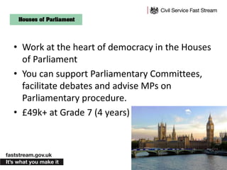 • Work at the heart of democracy in the Houses
of Parliament
• You can support Parliamentary Committees,
facilitate debates and advise MPs on
Parliamentary procedure.
• £49k+ at Grade 7 (4 years)
 