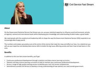 About
On the Government Statistical Service Fast Stream you can use your statistical expertise to influence social and economic activity
at regional, national and international levels whilst developing your knowledge and understanding of what makes a great leader.
We need people with the analytical and leadership skills to shape the way the Government Statistical Service (GSS) responds to an
increasingly data-hungry world.
The numbers and analysis we produce are at the centre of the stories that make the news and affect our lives. As a statistician you
will use your expertise and develop data science skills to tackle the big issues affecting society and learn how to lead teams in this
area.
Benefits
In addition to the core fast stream benefits, you’ll get:
• Continuous professional development through a statistics and data science learning curriculum.
• Statistics and data science learning curriculum to help to maintain your continuous professional development.
• Access a range of high quality training courses to develop your core civil service competencies.
• Secondments outside Civil Service to develop a strong understanding of how statistics are used outside government.
 