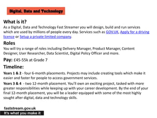 What is it?
As a Digital, Data and Technology Fast Streamer you will design, build and run services
which are used by millions of people every day. Services such as GOV.UK, Apply for a driving
licence or Setup a private limited company.
Roles
You will try a range of roles including Delivery Manager, Product Manager, Content
Designer, User Researcher, Data Scientist, Digital Policy Officer and more.
Pay: £45-55k at Grade 7
Timeline:
Years 1 & 2 - four 6-month placements. Projects may include creating tools which make it
easier and faster for people to access government services.
Years 3 & 4 - two 12-month placement. You’ll own an exciting project, tasked with more
greater responsibilities while keeping up with your career development. By the end of your
final 12-month placement, you will be a leader equipped with some of the most highly
sought after digital, data and technology skills.
 