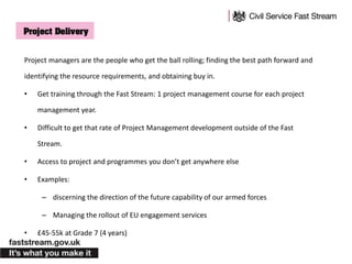 Project managers are the people who get the ball rolling; finding the best path forward and
identifying the resource requirements, and obtaining buy in.
• Get training through the Fast Stream: 1 project management course for each project
management year.
• Difficult to get that rate of Project Management development outside of the Fast
Stream.
• Access to project and programmes you don’t get anywhere else
• Examples:
– discerning the direction of the future capability of our armed forces
– Managing the rollout of EU engagement services
• £45-55k at Grade 7 (4 years)
 
