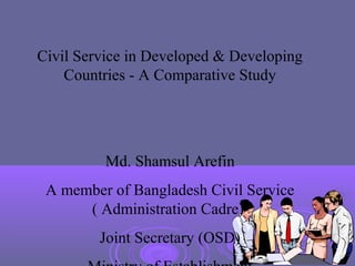 Civil Service in Developed & Developing
    Countries - A Comparative Study




          Md. Shamsul Arefin
 A member of Bangladesh Civil Service
      ( Administration Cadre)
         Joint Secretary (OSD)
 