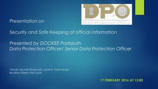 Presentation on
Security and Safe Keeping of official information
Presented by DOOKEE Padaruth
Data Protection Officer/ Senior Data Protection Officer
Venue: Lecture Room 641, Level 6, Fook House.
Bourbon Street, Port Louis
17 FEBRUARY 2016 AT 13:00
 