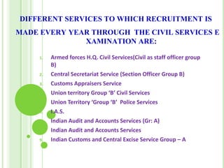 DIFFERENT SERVICES TO WHICH RECRUITMENT IS
MADE EVERY YEAR THROUGH THE CIVIL SERVICES E
XAMINATION ARE:
1. Armed forces H.Q. Civil Services(Civil as staff officer group
B)
2. Central Secretariat Service (Section Officer Group B)
3. Customs Appraisers Service
4. Union territory Group ‘B’ Civil Services
5. Union Territory ‘Group ‘B’ Police Services
6. I.A.S.
7. Indian Audit and Accounts Services (Gr: A)
8. Indian Audit and Accounts Services
9. Indian Customs and Central Excise Service Group – A
 