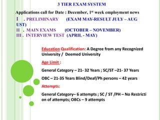 3 TIER EXAM SYSTEM
Applications call for Date : December, 1st week employment news
I . PRELIMINARY (EXAM MAY-RESULT JULY – AUG
UST)
II . MAIN EXAMS (OCTOBER – NOVEMBER)
III . INTERVIEW TEST (APRIL - MAY)
Education Qualification: A Degree from any Recognized
University / Deemed University
Age Limit :
General Category – 21- 32 Years ; SC/ST –21- 37 Years
OBC – 21-35 Years Blind/Deaf/Ph persons – 42 years
Attempts:
General Category– 6 attempts ; SC / ST /PH – No Restricti
on of attempts; OBCs – 9 attempts
 