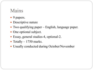 Mains
 9 papers.
 Descriptive nature
 Two qualifying paper – English, language paper.
 One optional subject.
 Essay, general studies-4, optional-2.
 Totally – 1750 marks.
 Usually conducted during October/November
 