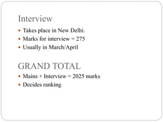 Interview
 Takes place in New Delhi.
 Marks for interview = 275
 Usually in March/April
GRAND TOTAL
 Mains + Interview = 2025 marks
 Decides ranking
 