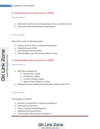 9    OVERVIEW OF CIVIL SERVICES



    8. Indian Railway Accounts Services (IRAS)
    Responsibilities


           IRAS monitors all the income and expenditure of the vast railway network
           It looks after all the Railway financial administration



    Posting in IRAS


    These officers works on following the posts:

           Assistant Accounts Officers of divisional headquarters
           Divisional Accounts Officer
           Senior Divisional Accounts Officer
           Financial Advisor-cum-Chief Accounts Officer of a zone


    9. Indian Railway Personnel Service (IRPS)
    Responsibilities


           IRPS officers will deal with:
                 Recruitment in railway
                 Promotions in railway
                 In service training in railway
                 Welfare of the employees in railway
           Managerial decision making at the railway policy implementation level



    Posting in IRPS


    The postings are as follows:

           Assistant Personnel Officer at Divisional Headquarters
           Divisional Personnel Officer
           Officer of Deputy Chief Planning Officer
           Additional Chief Planning Officer
           Chief Personnel Officer at Zonal Headquarters
 