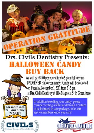 itu de
           Grat
     ation
O per
Drs. Civils Dentistry Presents:
  Halloween Candy
     Buy Back
                  We will pay $1.00 per pound (up to 5 pounds) for your
                   UNOPENED Halloween candy. Candy will be collected
                   on Tuesday, November 1, 2011 from 3 - 5 pm
                   at Drs. Civils Dentistry at 1114 Magnolia St in Greensboro
                         In addition to selling your candy, please
For more info
                         consider writing a letter or drawing a picture
call our office          to be included in care packages to let our
   272-4177              service members know you care!
 