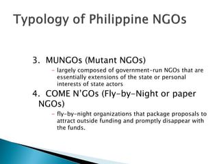 3. MUNGOs (Mutant NGOs)
    - largely composed of government-run NGOs that are
      essentially extensions of the state or personal
      interests of state actors
4. COME N’GOs (Fly-by-Night or paper
 NGOs)
    - fly-by-night organizations that package proposals to
      attract outside funding and promptly disappear with
      the funds.
 