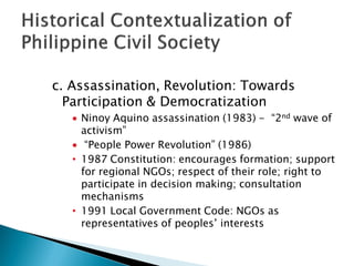 c. Assassination, Revolution: Towards
  Participation & Democratization
     Ninoy Aquino assassination (1983) - “2nd wave of
     activism”
      “People Power Revolution” (1986)
   • 1987 Constitution: encourages formation; support
     for regional NGOs; respect of their role; right to
     participate in decision making; consultation
     mechanisms
   • 1991 Local Government Code: NGOs as
     representatives of peoples’ interests
 