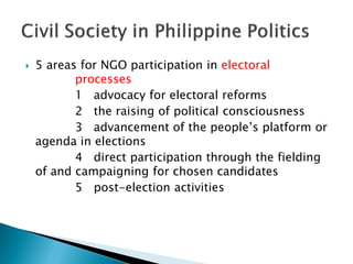    5 areas for NGO participation in electoral
           processes
           1 advocacy for electoral reforms
           2 the raising of political consciousness
           3 advancement of the people’s platform or
    agenda in elections
           4 direct participation through the fielding
    of and campaigning for chosen candidates
           5 post-election activities
 