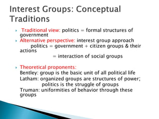     Traditional view: politics = formal structures of
    government
   Alternative perspective: interest group approach
         politics = government + citizen groups & their
    actions
                   = interaction of social groups

   Theoretical proponents:
    Bentley: group is the basic unit of all political life
    Latham: organized groups are structures of power;
              politics is the struggle of groups
    Truman: uniformities of behavior through these
    groups
 