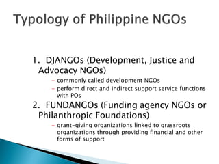 1. DJANGOs (Development, Justice and
 Advocacy NGOs)
    - commonly called development NGOs
    - perform direct and indirect support service functions
      with POs
2. FUNDANGOs (Funding agency NGOs or
 Philanthropic Foundations)
    - grant-giving organizations linked to grassroots
      organizations through providing financial and other
      forms of support
 