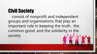 Civil Society
consist of nonprofit and independent
groups and organizations that play an
important role in keeping the truth , the
common good, and the solidarity in the
society.
 