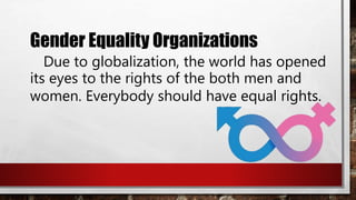 Gender Equality Organizations
Due to globalization, the world has opened
its eyes to the rights of the both men and
women. Everybody should have equal rights.
 