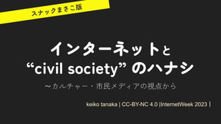 インターネットと
“civil society” のハナシ
～カルチャー・市民メディアの視点から
keiko tanaka | CC-BY-NC 4.0 |InternetWeek 2023｜
スナックまさこ版
 