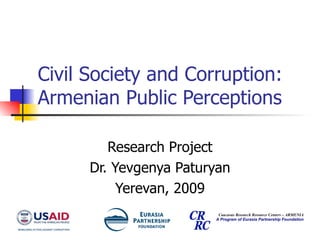 Civil Society and Corruption: Armenian Public Perceptions Research Project Dr. Yevgenya Paturyan Yerevan, 2009 Caucasus Research Resource Centers – ARMENIA A Program of Eurasia Partnership Foundation 