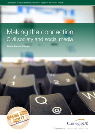 Commissionthe Inquiry into theSociety of CivilUK and IrelandUK and Ireland
Inquiry into of Future of Civil Future in the Society in the                  www.futuresforcivilsociety.org




Making the connection
Civil society and social media
By Suw Charman-Anderson




                                            .org
                                   oc   iety
                       orc   ivils
                resf
        .futu
     www
                                                              Supported by:
 