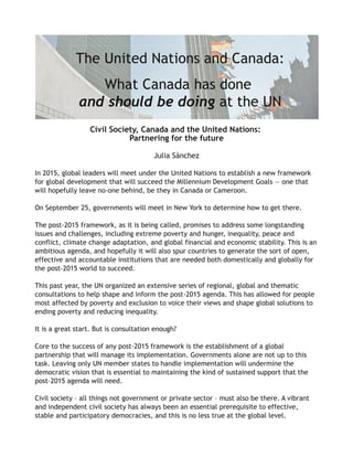 The United Nations and Canada:
What Canada has done
and should be doing at the UN
Civil Society, Canada and the United Nations:
Partnering for the future
Julia Sànchez
In 2015, global leaders will meet under the United Nations to establish a new framework
for global development that will succeed the Millennium Development Goals — one that
will hopefully leave no‐one behind, be they in Canada or Cameroon.
On September 25, governments will meet in New York to determine how to get there.
The post‐2015 framework, as it is being called, promises to address some longstanding
issues and challenges, including extreme poverty and hunger, inequality, peace and
conflict, climate change adaptation, and global financial and economic stability. This is an
ambitious agenda, and hopefully it will also spur countries to generate the sort of open,
effective and accountable institutions that are needed both domestically and globally for
the post‐2015 world to succeed.
This past year, the UN organized an extensive series of regional, global and thematic
consultations to help shape and inform the post‐2015 agenda. This has allowed for people
most affected by poverty and exclusion to voice their views and shape global solutions to
ending poverty and reducing inequality.
It is a great start. But is consultation enough?
Core to the success of any post‐2015 framework is the establishment of a global
partnership that will manage its implementation. Governments alone are not up to this
task. Leaving only UN member states to handle implementation will undermine the
democratic vision that is essential to maintaining the kind of sustained support that the
post‐2015 agenda will need.
Civil society – all things not government or private sector – must also be there. A vibrant
and independent civil society has always been an essential prerequisite to effective,
stable and participatory democracies, and this is no less true at the global level.
 