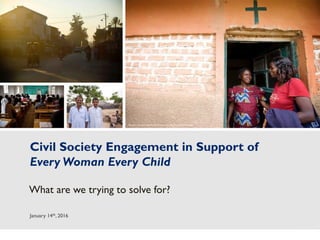 1
Civil Society Engagement in Support of
Every Woman Every Child
What are we trying to solve for?
January 14th, 2016
Photos (L-R): Kate Holt/MCSP (first three photos);Jhpiego/Ali Khurshid
 