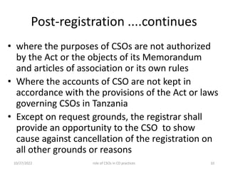 Post-registration ....continues
• where the purposes of CSOs are not authorized
by the Act or the objects of its Memorandum
and articles of association or its own rules
• Where the accounts of CSO are not kept in
accordance with the provisions of the Act or laws
governing CSOs in Tanzania
• Except on request grounds, the registrar shall
provide an opportunity to the CSO to show
cause against cancellation of the registration on
all other grounds or reasons
10/27/2022 10
role of CSOs in CD practices
 