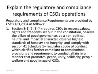 Explain the regulatory and compliance
requirements of CSOs operations
Regulatory and compliance Requirements are provided by
CSOs ACT,2004 as follows:
1. Section 3(1)(2)(3)(4) requires CSOs to respect values,
rights and freedoms set out in the constitution, observe
the pillars of good governance, be a non-political,
neutral and impartial character, observe highest
standards of honesty and integrity and comply with
section 41 Schedule 1– regulatory code of conduct
which clarifies further compliant to constitutional
provisions and requirement to conduct affairs in a
manner that promotes peace, unity, solidarity, people
welfare and good image of CSOs
10/27/2022 11
role of CSOs in CD practices
 