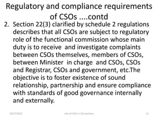 Regulatory and compliance requirements
of CSOs ....contd
2. Section 22(3) clarified by schedule 2 regulations
describes that all CSOs are subject to regulatory
role of the functional commission whose main
duty is to receive and investigate complaints
between CSOs themselves, members of CSOs,
between Minister in charge and CSOs, CSOs
and Registrar, CSOs and government, etc.The
objective is to foster existence of sound
relationship, partnership and ensure compliance
with standards of good governance internally
and externally.
10/27/2022 role of CSOs in CD practices 12
 