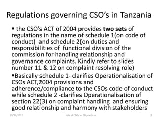Regulations governing CSO’s in Tanzania
 the CSO’s ACT of 2004 provides two sets of
regulations in the name of schedule 1(on code of
conduct) and schedule 2(on duties and
responsibilities of functional division of the
commission for handling relationship and
governance complaints. Kindly refer to slides
number 11 & 12 on complaint resolving role)
Basically schedule 1- clarifies Operationalisation of
CSOs ACT,2004 provisions and
adherence/compliance to the CSOs code of conduct
while schedule 2 -clarifies Operationalisation of
section 22(3) on complaint handling and ensuring
good relationship and harmony with stakeholders
10/27/2022 13
role of CSOs in CD practices
 