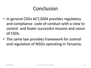 Conclusion
• In general CSOs ACT,2004 provides regulatory
and compliance code of conduct with a view to
control and foster successful mission and vision
of CSOs.
• The same law provides framework for control
and regulation of NGOs operating in Tanzania.
10/27/2022 14
role of CSOs in CD practices
 
