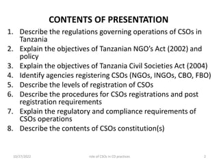 CONTENTS OF PRESENTATION
1. Describe the regulations governing operations of CSOs in
Tanzania
2. Explain the objectives of Tanzanian NGO’s Act (2002) and
policy
3. Explain the objectives of Tanzania Civil Societies Act (2004)
4. Identify agencies registering CSOs (NGOs, INGOs, CBO, FBO)
5. Describe the levels of registration of CSOs
6. Describe the procedures for CSOs registrations and post
registration requirements
7. Explain the regulatory and compliance requirements of
CSOs operations
8. Describe the contents of CSOs constitution(s)
10/27/2022 2
role of CSOs in CD practices
 