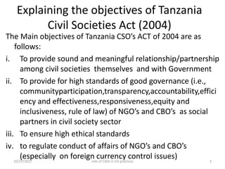 Explaining the objectives of Tanzania
Civil Societies Act (2004)
The Main objectives of Tanzania CSO’s ACT of 2004 are as
follows:
i. To provide sound and meaningful relationship/partnership
among civil societies themselves and with Government
ii. To provide for high standards of good governance (i.e.,
communityparticipation,transparency,accountability,effici
ency and effectiveness,responsiveness,equity and
inclusiveness, rule of law) of NGO’s and CBO’s as social
partners in civil society sector
iii. To ensure high ethical standards
iv. to regulate conduct of affairs of NGO’s and CBO’s
(especially on foreign currency control issues)
10/27/2022 3
role of CSOs in CD practices
 