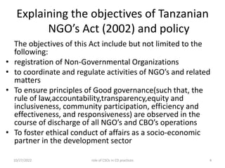 Explaining the objectives of Tanzanian
NGO’s Act (2002) and policy
The objectives of this Act include but not limited to the
following:
• registration of Non-Governmental Organizations
• to coordinate and regulate activities of NGO’s and related
matters
• To ensure principles of Good governance(such that, the
rule of law,accountability,transparency,equity and
inclusiveness, community participation, efficiency and
effectiveness, and responsiveness) are observed in the
course of discharge of all NGO’s and CBO’s operations
• To foster ethical conduct of affairs as a socio-economic
partner in the development sector
10/27/2022 4
role of CSOs in CD practices
 