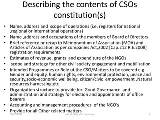 Describing the contents of CSOs
constitution(s)
• Name, address and scope of operations (i.e. registers for national
,regional or international operations)
• Name ,address and occupations of the members of Board of Directors
• Brief reference or recap to Memorandum of Association (MOA) and
Articles of Association as per companies Act,2002 [Cap.212 R.E.2008]
registration requirements
• Estimates of revenue, grants and expenditure of the NGOs
• scope and strategy for other civil society engagement and mobilization
• Intended Programmes or Role of the CSO/Matters to be covered e.g.
Gender and equity, human rights, environmental protection, peace and
security,socio-economic wellbeing, citizen/civic empowerment ,Natural
resources harnessing,etc
• Organization structure to provide for Good Governance and
administration and strategy for election and appointments of office
bearers
• Accounting and management procedures of the NGO’s
• Provide for all Other related matters
10/27/2022 5
role of CSOs in CD practices
 