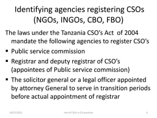Identifying agencies registering CSOs
(NGOs, INGOs, CBO, FBO)
The laws under the Tanzania CSO’s Act of 2004
mandate the following agencies to register CSO’s
 Public service commission
 Registrar and deputy registrar of CSO’s
(appointees of Public service commission)
 The solicitor general or a legal officer appointed
by attorney General to serve in transition periods
before actual appointment of registrar
10/27/2022 6
role of CSOs in CD practices
 