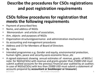 Describe the procedures for CSOs registrations
and post registration requirements
CSOs follow procedures for registration that
meets the following requirements:
• Payment of prescribed fees
• Name, and address of NGOs
• Memorandum and articles of association,
• Aim, objects and purposes of NGOs
• Organization structure(governance and administration mechanisms)
• Its accounting and management procedures
• Address and CV for Members of Board of Directors
• By- Laws
• Intended programmes e.g. Gender and equity, environmental protection,
human rights, peace and security,socio-economic focus ,etc
• A signed statement showing annual estimates of revenue, grants of NGOs (
note: for NGOs(CSOs) with revenue and grants greater than 25000 USD must
submit audited accounts for the previous financial year audited by an auditor;
in case of NGOs(CSOs) with less than 25000 USD must submit a statement of
accounts prepared by accountant or bookkeeper or treasurer)
10/27/2022 8
role of CSOs in CD practices
 