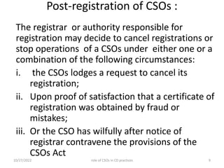 Post-registration of CSOs :
The registrar or authority responsible for
registration may decide to cancel registrations or
stop operations of a CSOs under either one or a
combination of the following circumstances:
i. the CSOs lodges a request to cancel its
registration;
ii. Upon proof of satisfaction that a certificate of
registration was obtained by fraud or
mistakes;
iii. Or the CSO has wilfully after notice of
registrar contravene the provisions of the
CSOs Act
10/27/2022 9
role of CSOs in CD practices
 
