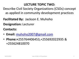 LECTURE TOPIC TWO:
Describe Civil Society Organizations (CSOs) concept
as applied in community development practices
Facilitated By: Jackson E. Muhoho
Designation: Lecturer
Contacts:
• Email: muhoho2007@gmail.com
• Phone:+255764406453,+255692022935 &
+255624810070
10/27/2022 1
role of CSOs in CD practices
 