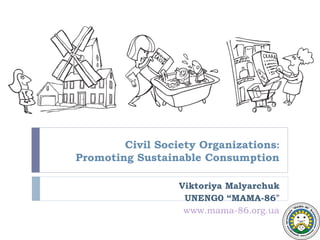 Civil Society Organizations:
Promoting Sustainable Consumption

                  Viktoriya Malyarchuk
                   UNENG0 “MAMA-86”
                   www.mama-86.org.ua
 