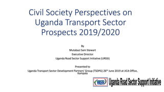 Civil Society Perspectives on
Uganda Transport Sector
Prospects 2019/2020
By
Mutabazi Sam Stewart
Executive Director
Uganda Road Sector Support Initiative (URSSI)
Presented to
Uganda Transport Sector Development Partners' Group (TSDPG) 26th June 2019 at JICA Office,
Kampala
 