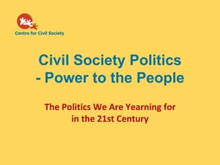 Centre for Civil Society




           Civil Society Politics
          - Power to the People
              The Politics We Are Yearning for
                    in the 21st Century
 