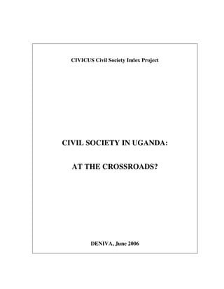 CIVICUS Civil Society Index Project 
CIVIL SOCIETY IN UGANDA: 
AT THE CROSSROADS? 
DENIVA, June 2006 
For more information about the AKDN Civil Society Programme, please see 
http://www.akdn.org/civil_society.asp 
 
