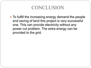 CONCLUSION
 To fulfill the increasing energy demand the people
and saving of land this project is very successful
one. This can provide electricity without any
power cut problem. The extra energy can be
provided to the grid.
 