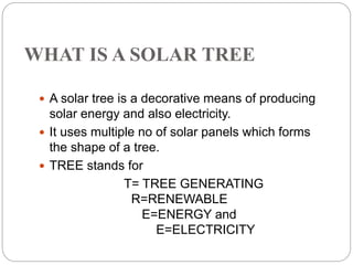 WHAT IS A SOLAR TREE
 A solar tree is a decorative means of producing
solar energy and also electricity.
 It uses multiple no of solar panels which forms
the shape of a tree.
 TREE stands for
T= TREE GENERATING
R=RENEWABLE
E=ENERGY and
E=ELECTRICITY
 